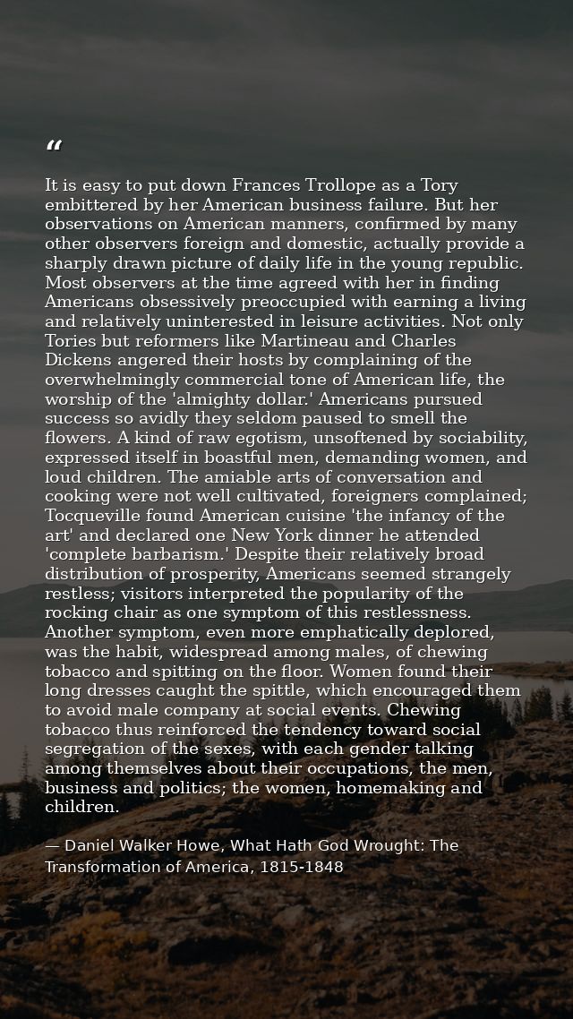 It is easy to put down Frances Trollope as a Tory embittered by her American business failure. But her observations on A — Daniel Walker Howe, What Hath God Wrought: The Transformation of America, 1815-1848