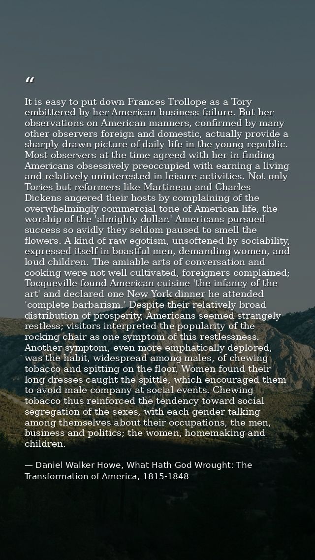 It is easy to put down Frances Trollope as a Tory embittered by her American business failure. But her observations on A — Daniel Walker Howe, What Hath God Wrought: The Transformation of America, 1815-1848