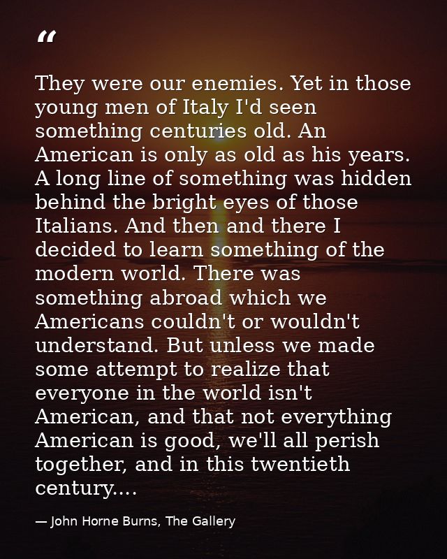 They were our enemies. Yet in those young men of Italy I'd seen something centuries old. An American is only as old as h — John Horne Burns, The Gallery