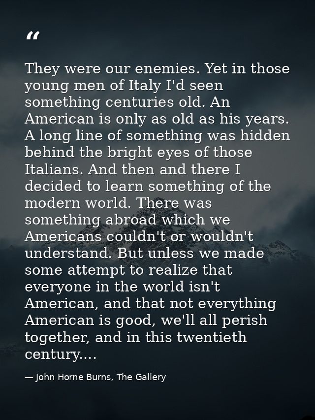 They were our enemies. Yet in those young men of Italy I'd seen something centuries old. An American is only as old as h — John Horne Burns, The Gallery