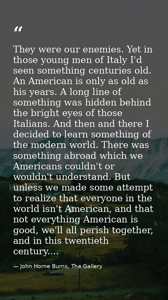 They were our enemies. Yet in those young men of Italy I'd seen something centuries old. An American is only as old as h — John Horne Burns, The Gallery
