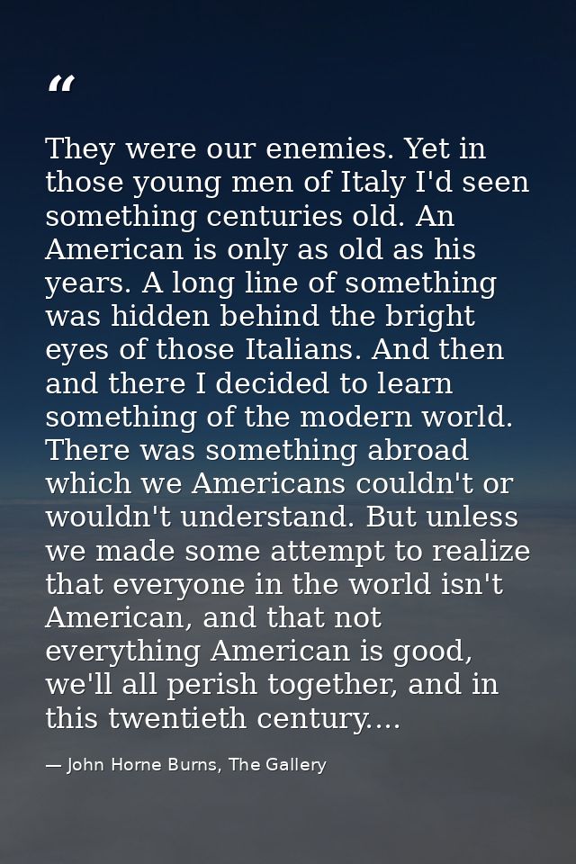 They were our enemies. Yet in those young men of Italy I'd seen something centuries old. An American is only as old as h — John Horne Burns, The Gallery
