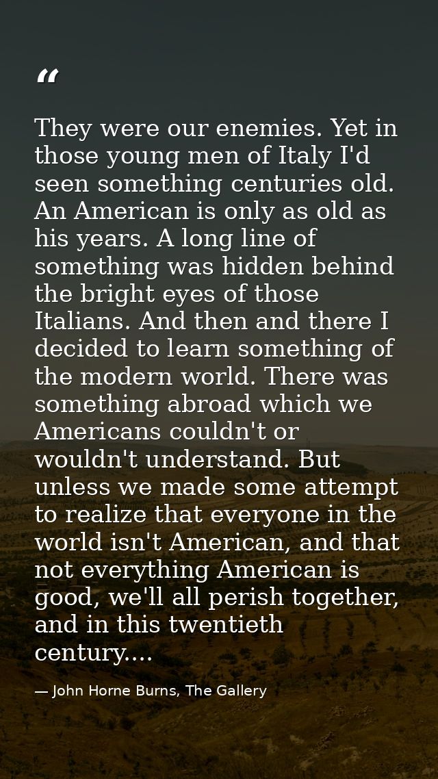 They were our enemies. Yet in those young men of Italy I'd seen something centuries old. An American is only as old as h — John Horne Burns, The Gallery