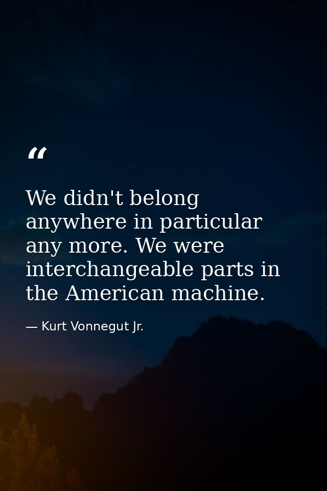 We didn't belong anywhere in particular any more. We were interchangeable parts in the American machine. — Kurt Vonnegut Jr.