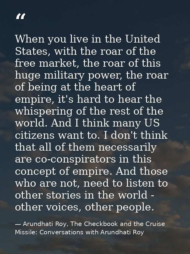 When you live in the United States, with the roar of the free market, the roar of this huge military power, the roar of  — Arundhati Roy, The Checkbook and the Cruise Missile: Conversations with Arundhati Roy