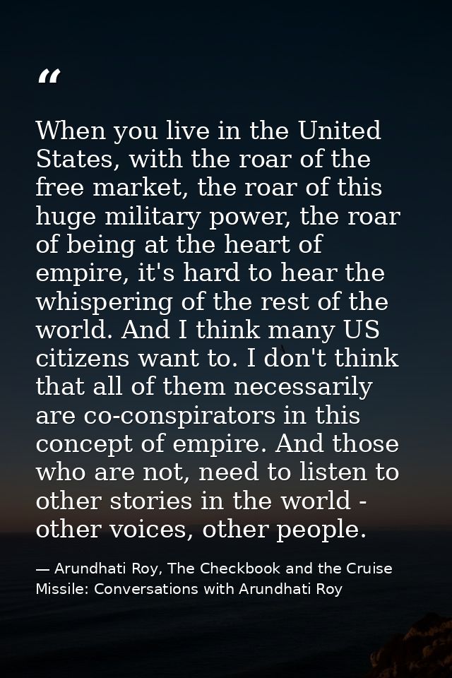 When you live in the United States, with the roar of the free market, the roar of this huge military power, the roar of  — Arundhati Roy, The Checkbook and the Cruise Missile: Conversations with Arundhati Roy