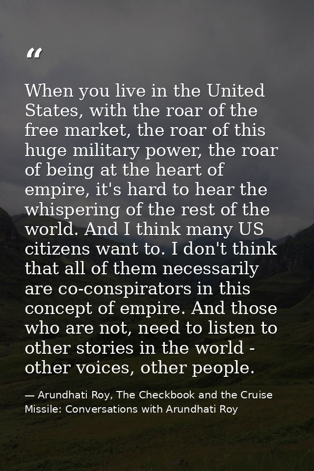 When you live in the United States, with the roar of the free market, the roar of this huge military power, the roar of  — Arundhati Roy, The Checkbook and the Cruise Missile: Conversations with Arundhati Roy