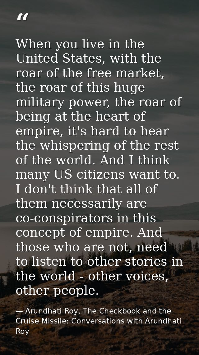 When you live in the United States, with the roar of the free market, the roar of this huge military power, the roar of  — Arundhati Roy, The Checkbook and the Cruise Missile: Conversations with Arundhati Roy