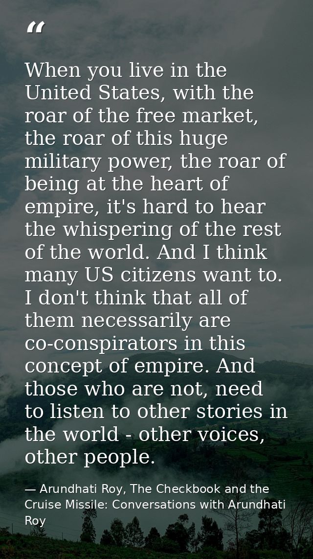 When you live in the United States, with the roar of the free market, the roar of this huge military power, the roar of  — Arundhati Roy, The Checkbook and the Cruise Missile: Conversations with Arundhati Roy
