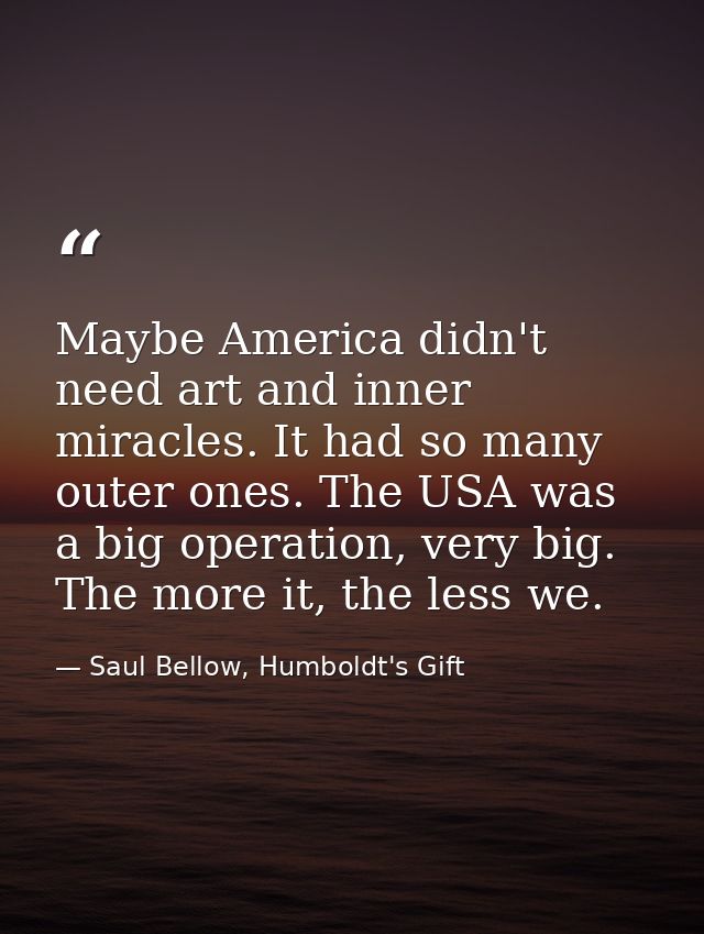 Maybe America didn't need art and inner miracles. It had so many outer ones. The USA was a big operation, very big. The  — Saul Bellow, Humboldt's Gift