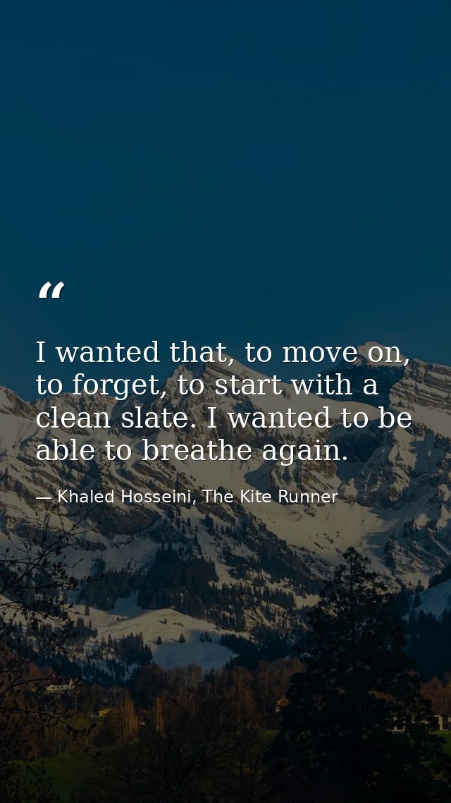 I wanted that, to move on, to forget, to start with a clean slate. I wanted to be able to breathe again. — Khaled Hosseini, The Kite Runner