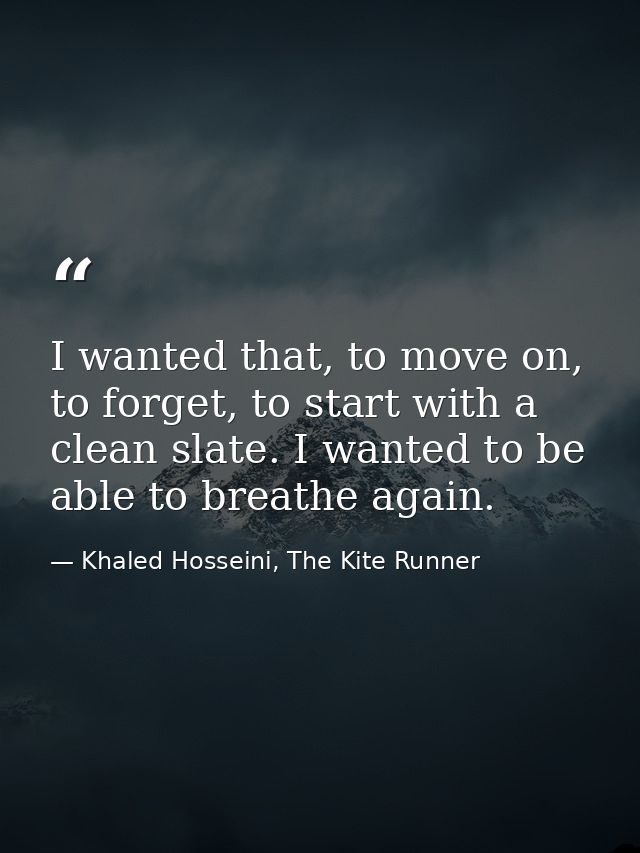 I wanted that, to move on, to forget, to start with a clean slate. I wanted to be able to breathe again. — Khaled Hosseini, The Kite Runner