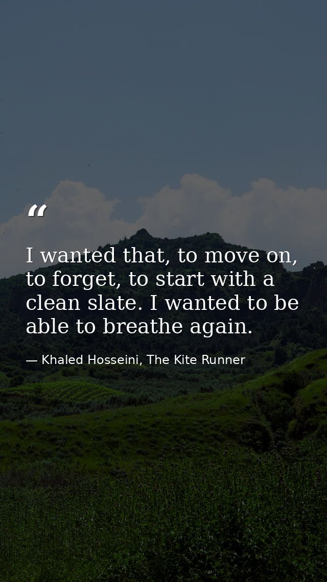 I wanted that, to move on, to forget, to start with a clean slate. I wanted to be able to breathe again. — Khaled Hosseini, The Kite Runner
