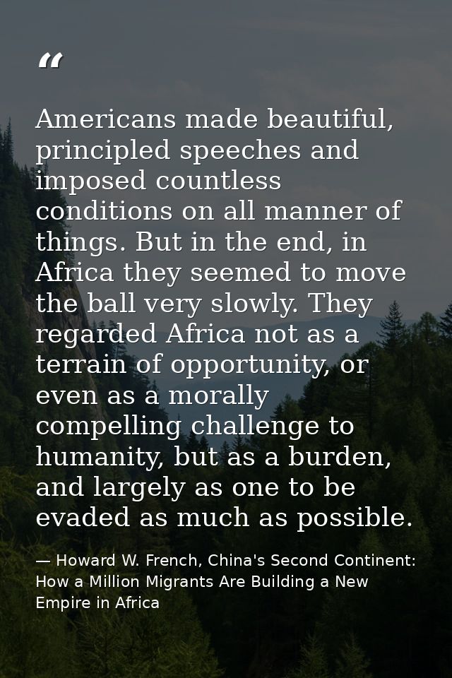 Americans made beautiful, principled speeches and imposed countless conditions on all manner of things. But in the end,  — Howard W. French, China's Second Continent: How a Million Migrants Are Building a New Empire in Africa