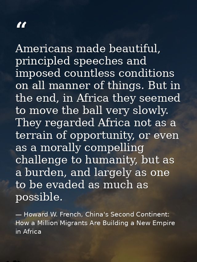 Americans made beautiful, principled speeches and imposed countless conditions on all manner of things. But in the end,  — Howard W. French, China's Second Continent: How a Million Migrants Are Building a New Empire in Africa