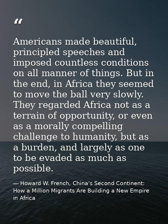 Americans made beautiful, principled speeches and imposed countless conditions on all manner of things. But in the end,  — Howard W. French, China's Second Continent: How a Million Migrants Are Building a New Empire in Africa