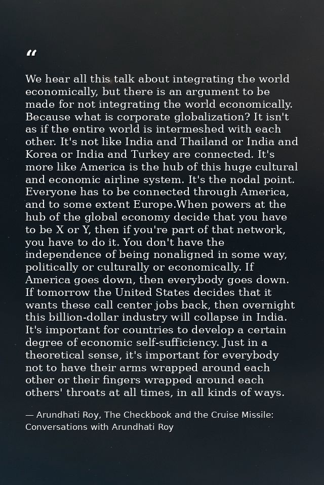 We hear all this talk about integrating the world economically, but there is an argument to be made for not integrating  — Arundhati Roy, The Checkbook and the Cruise Missile: Conversations with Arundhati Roy