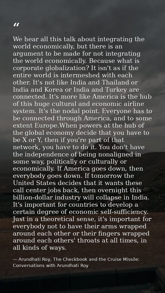 We hear all this talk about integrating the world economically, but there is an argument to be made for not integrating  — Arundhati Roy, The Checkbook and the Cruise Missile: Conversations with Arundhati Roy