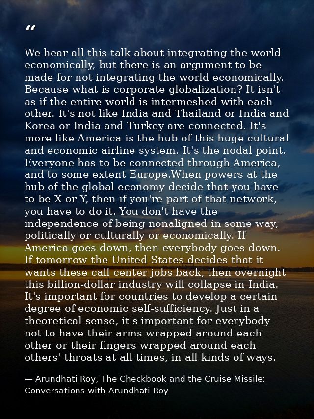 We hear all this talk about integrating the world economically, but there is an argument to be made for not integrating  — Arundhati Roy, The Checkbook and the Cruise Missile: Conversations with Arundhati Roy