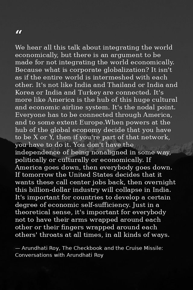 We hear all this talk about integrating the world economically, but there is an argument to be made for not integrating  — Arundhati Roy, The Checkbook and the Cruise Missile: Conversations with Arundhati Roy