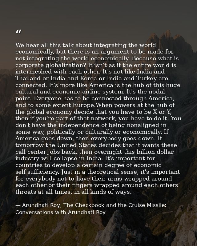 We hear all this talk about integrating the world economically, but there is an argument to be made for not integrating  — Arundhati Roy, The Checkbook and the Cruise Missile: Conversations with Arundhati Roy