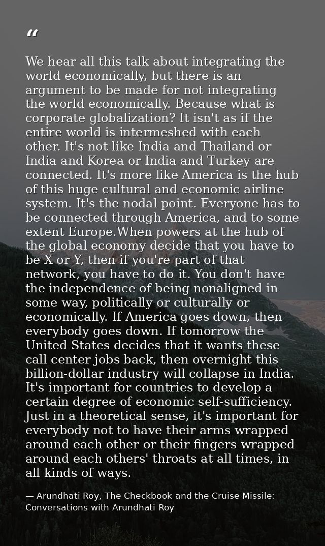We hear all this talk about integrating the world economically, but there is an argument to be made for not integrating  — Arundhati Roy, The Checkbook and the Cruise Missile: Conversations with Arundhati Roy