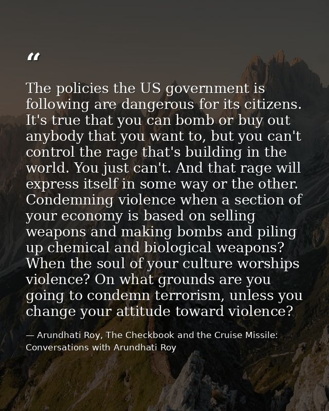 The policies the US government is following are dangerous for its citizens. It's true that you can bomb or buy out anybo — Arundhati Roy, The Checkbook and the Cruise Missile: Conversations with Arundhati Roy