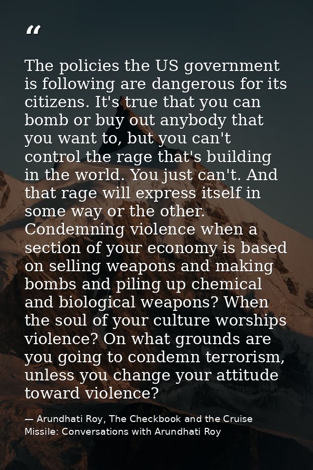 The policies the US government is following are dangerous for its citizens. It's true that you can bomb or buy out anybo — Arundhati Roy, The Checkbook and the Cruise Missile: Conversations with Arundhati Roy