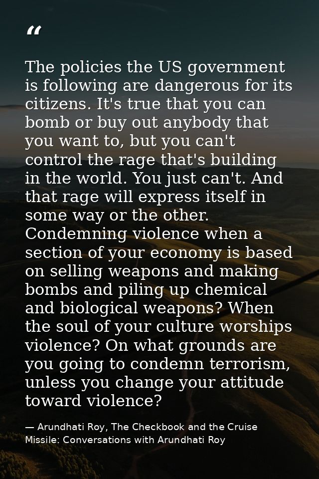 The policies the US government is following are dangerous for its citizens. It's true that you can bomb or buy out anybo — Arundhati Roy, The Checkbook and the Cruise Missile: Conversations with Arundhati Roy