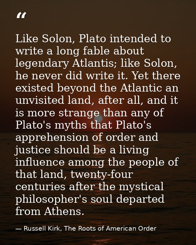 Like Solon, Plato intended to write a long fable about legendary Atlantis; like Solon, he never did write it. Yet there  — Russell Kirk, The Roots of American Order