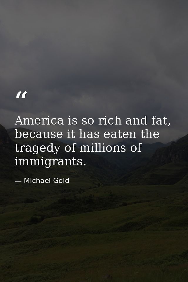 America is so rich and fat, because it has eaten the tragedy of millions of immigrants. — Michael Gold