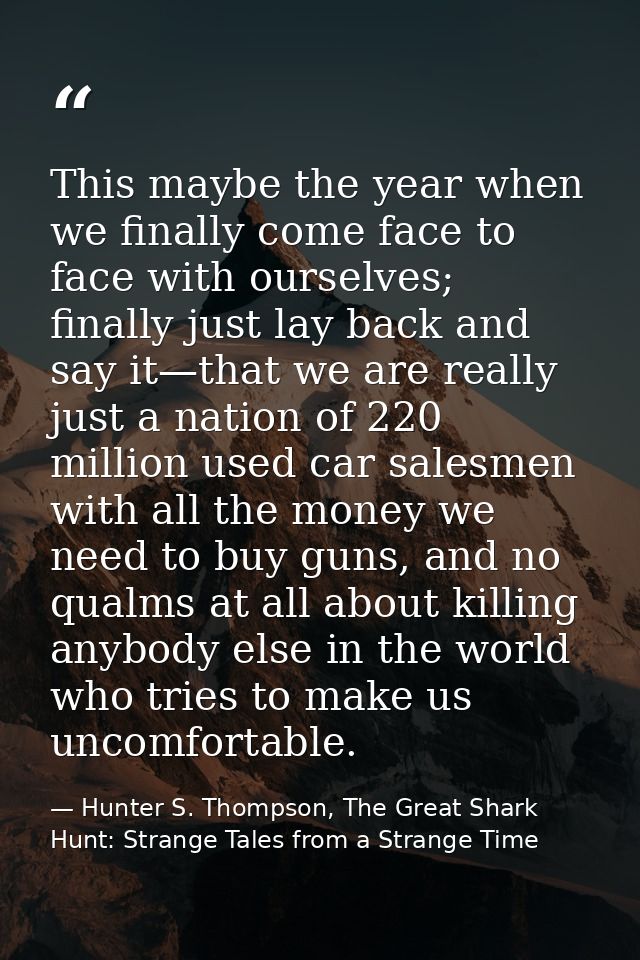 This maybe the year when we finally come face to face with ourselves; finally just lay back and say it—that we are reall — Hunter S. Thompson, The Great Shark Hunt: Strange Tales from a Strange Time