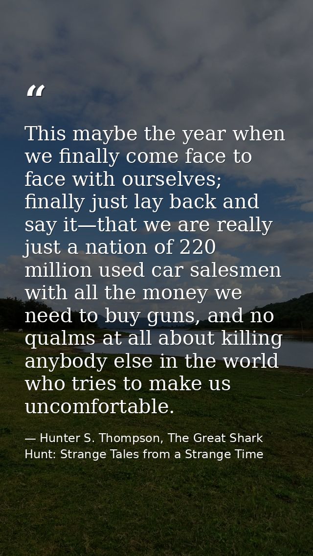 This maybe the year when we finally come face to face with ourselves; finally just lay back and say it—that we are reall — Hunter S. Thompson, The Great Shark Hunt: Strange Tales from a Strange Time