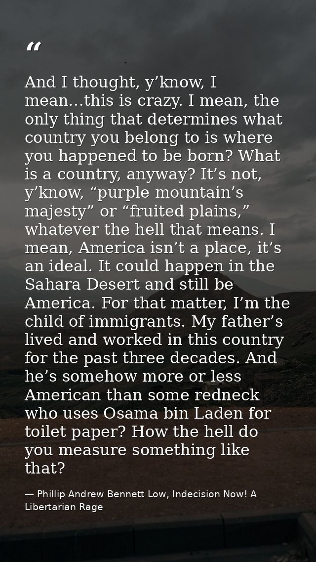And I thought, y’know, I mean…this is crazy. I mean, the only thing that determines what country you belong to is where  — Phillip Andrew Bennett Low, Indecision Now! A Libertarian Rage