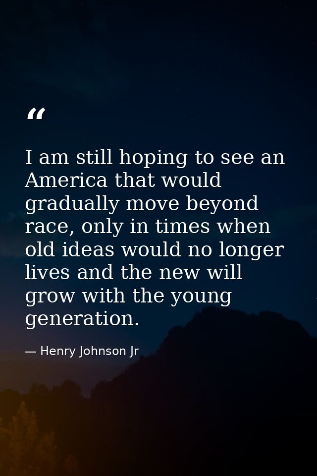 I am still hoping to see an America that would gradually move beyond race, only in times when old ideas would no longer  — Henry Johnson Jr