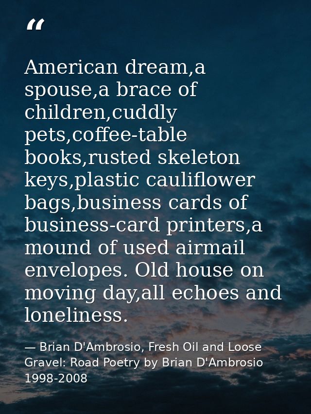 American dream,a spouse,a brace of children,cuddly pets,coffee-table books,rusted skeleton keys,plastic cauliflower bags — Brian D'Ambrosio, Fresh Oil and Loose Gravel: Road Poetry by Brian D'Ambrosio 1998-2008