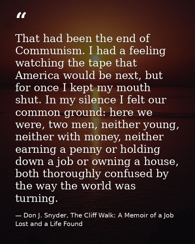 That had been the end of Communism. I had a feeling watching the tape that America would be next, but for once I kept my — Don J. Snyder, The Cliff Walk: A Memoir of a Job Lost and a Life Found