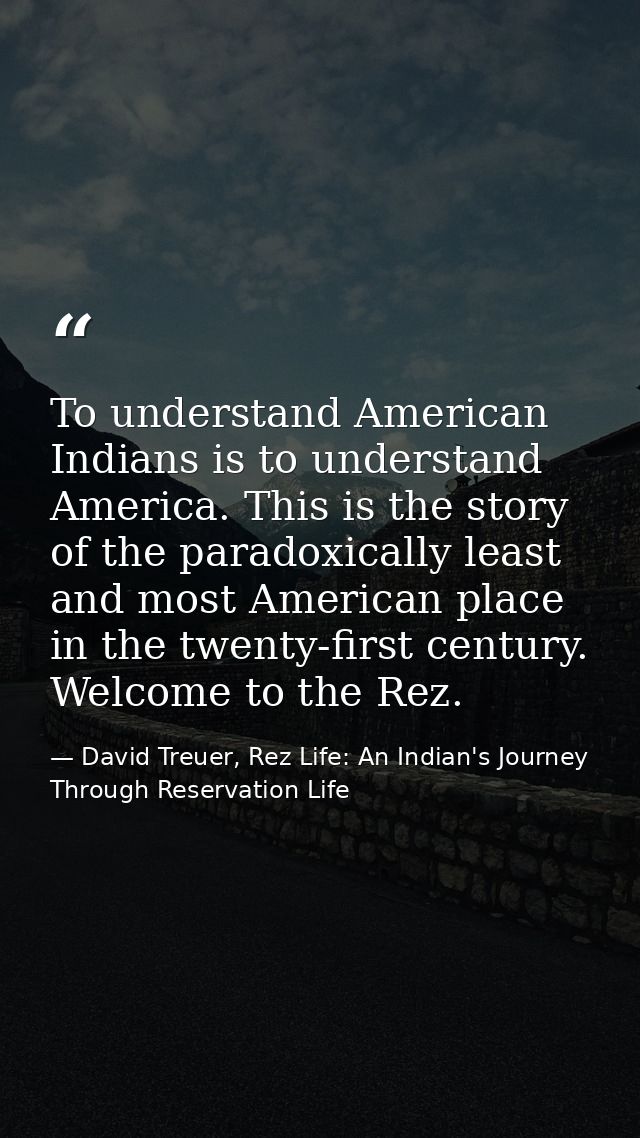 To understand American Indians is to understand America. This is the story of the paradoxically least and most American  — David Treuer, Rez Life: An Indian's Journey Through Reservation Life