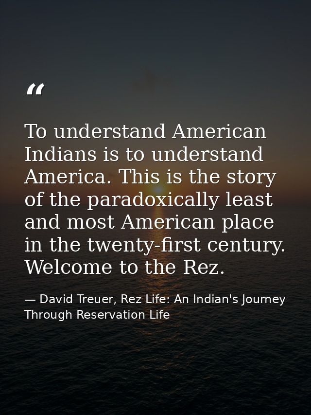 To understand American Indians is to understand America. This is the story of the paradoxically least and most American  — David Treuer, Rez Life: An Indian's Journey Through Reservation Life