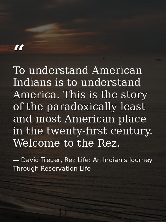 To understand American Indians is to understand America. This is the story of the paradoxically least and most American  — David Treuer, Rez Life: An Indian's Journey Through Reservation Life