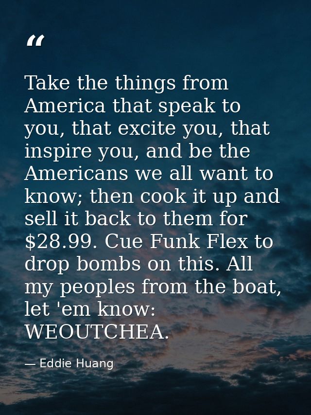 Take the things from America that speak to you, that excite you, that inspire you, and be the Americans we all want to k — Eddie Huang