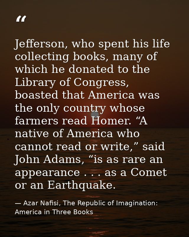 Jefferson, who spent his life collecting books, many of which he donated to the Library of Congress, boasted that Americ — Azar Nafisi, The Republic of Imagination: America in Three Books