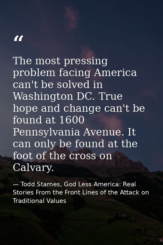 The most pressing problem facing America can't be solved in Washington DC. True hope and change can't be found at 1600 P — Todd Starnes, God Less America: Real Stories From the Front Lines of the Attack on Traditional Values