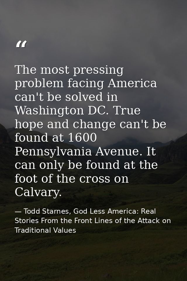 The most pressing problem facing America can't be solved in Washington DC. True hope and change can't be found at 1600 P — Todd Starnes, God Less America: Real Stories From the Front Lines of the Attack on Traditional Values