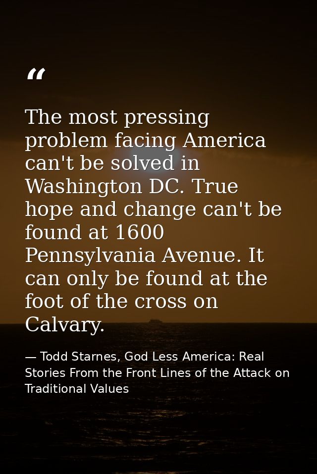 The most pressing problem facing America can't be solved in Washington DC. True hope and change can't be found at 1600 P — Todd Starnes, God Less America: Real Stories From the Front Lines of the Attack on Traditional Values