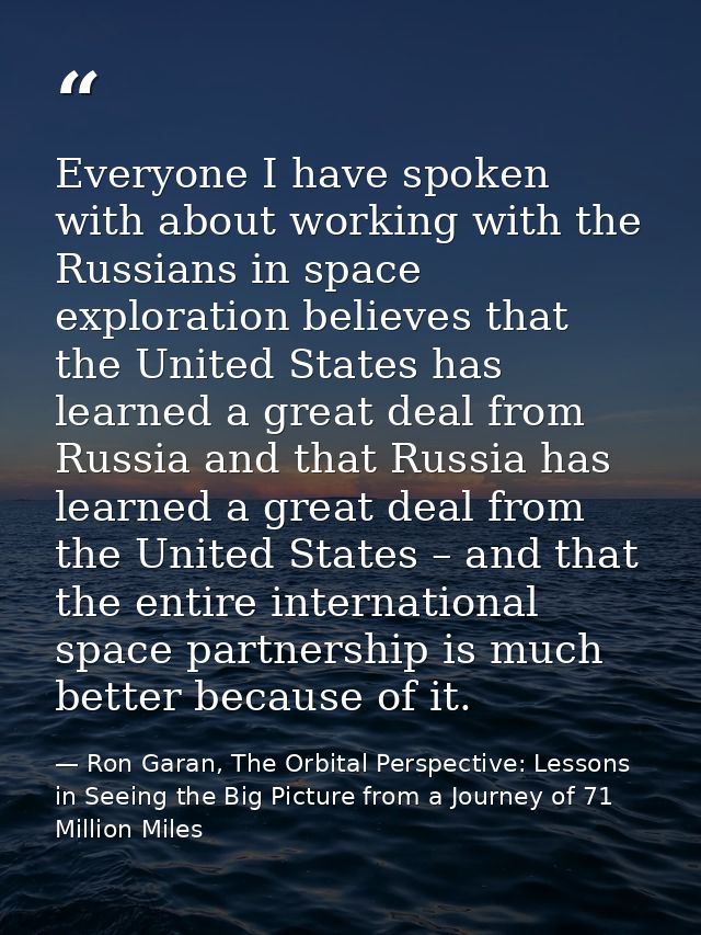 Everyone I have spoken with about working with the Russians in space exploration believes that the United States has lea — Ron Garan, The Orbital Perspective: Lessons in Seeing the Big Picture from a Journey of 71 Million Miles