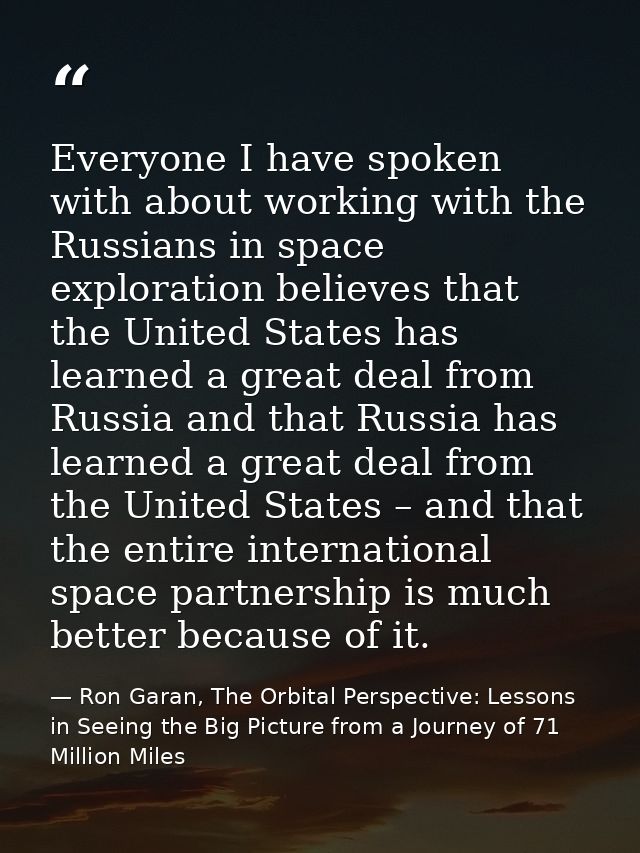 Everyone I have spoken with about working with the Russians in space exploration believes that the United States has lea — Ron Garan, The Orbital Perspective: Lessons in Seeing the Big Picture from a Journey of 71 Million Miles