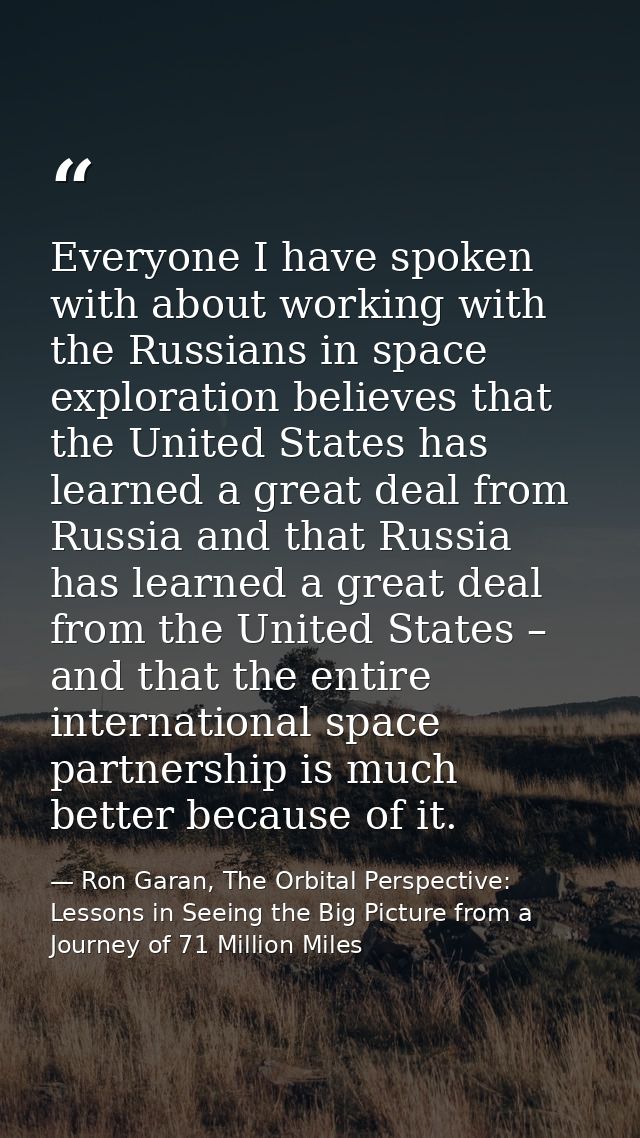 Everyone I have spoken with about working with the Russians in space exploration believes that the United States has lea — Ron Garan, The Orbital Perspective: Lessons in Seeing the Big Picture from a Journey of 71 Million Miles