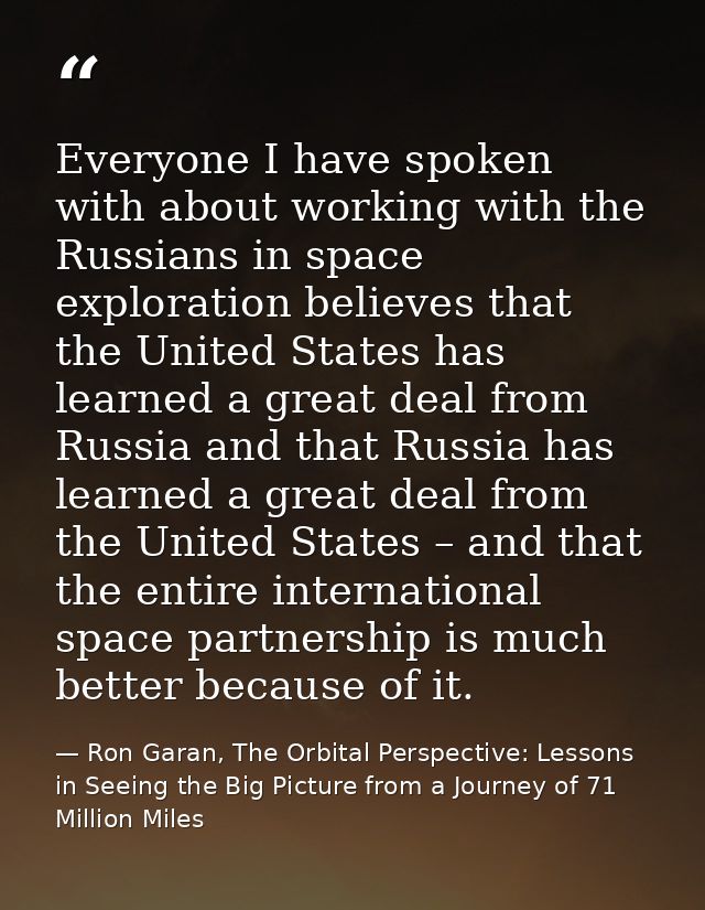 Everyone I have spoken with about working with the Russians in space exploration believes that the United States has lea — Ron Garan, The Orbital Perspective: Lessons in Seeing the Big Picture from a Journey of 71 Million Miles