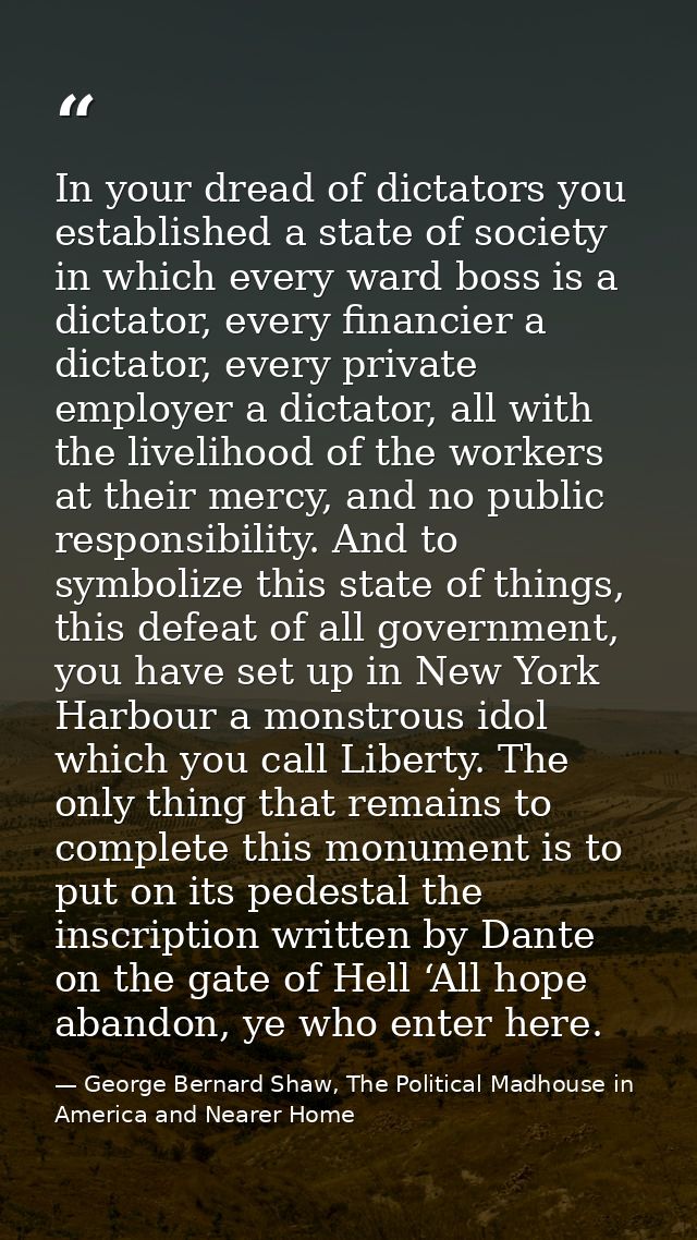 In your dread of dictators you established a state of society in which every ward boss is a dictator, every financier a  — George Bernard Shaw, The Political Madhouse in America and Nearer Home
